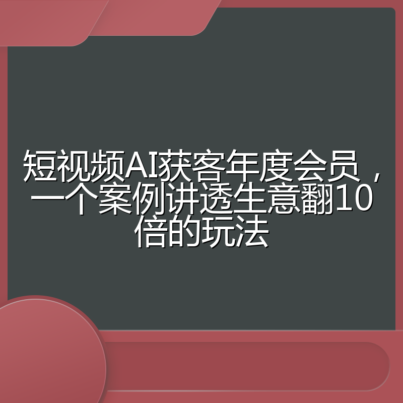短视频AI获客年度会员，一个案例讲透生意翻10倍的玩法
