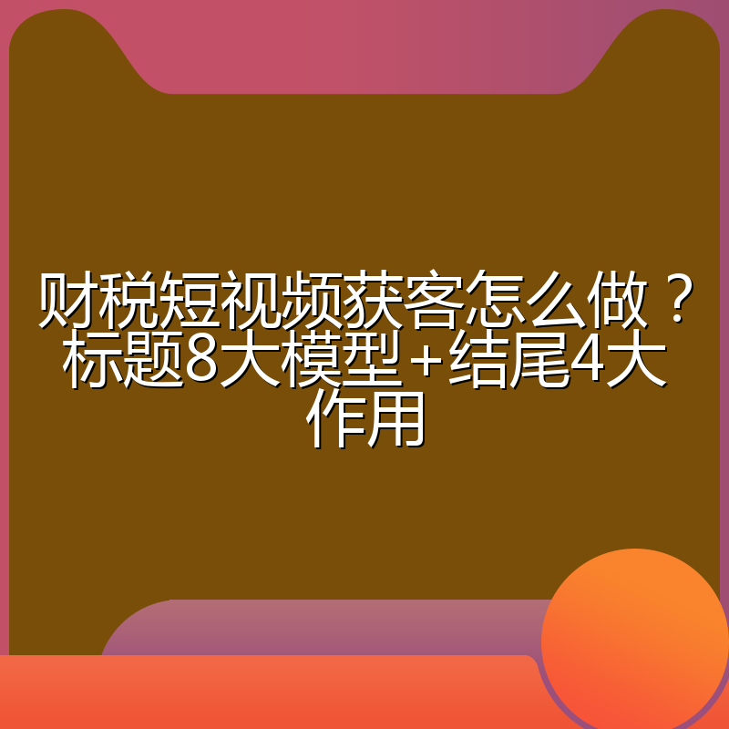 财税短视频获客怎么做?标题8大模型+结尾4大作用