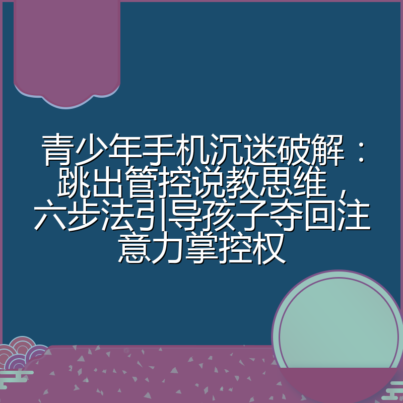 青少年手机沉迷破解:跳出管控说教思维,六步法引导孩子夺回注意力掌控权