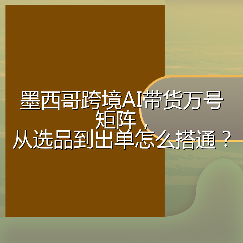 墨西哥跨境AI带货万号矩阵,从选品到出单怎么搭通?