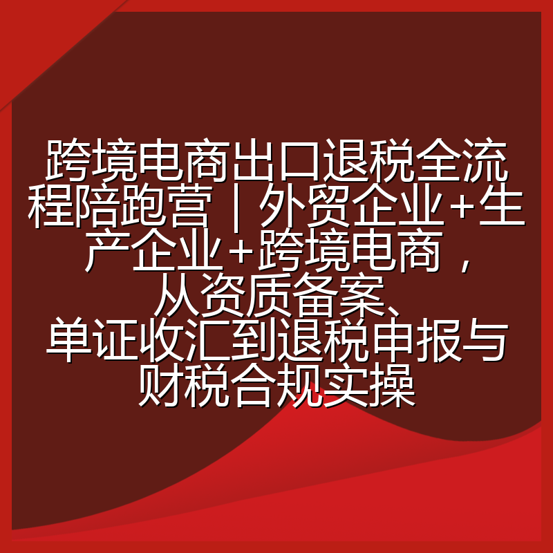 跨境电商出口退税全流程陪跑营|外贸企业+生产企业+跨境电商,从资质备案、单证收汇到退税申报与财税合规实操