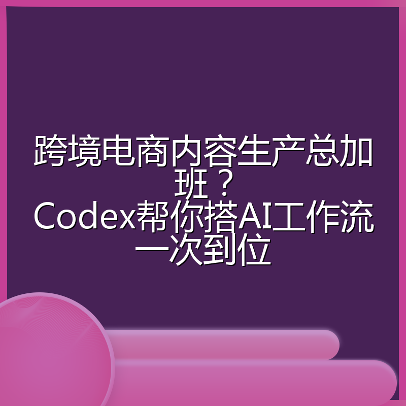 跨境电商内容生产总加班?Codex帮你搭AI工作流一次到位