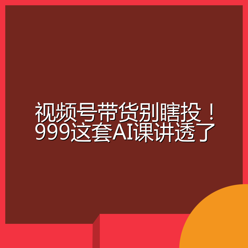 视频号带货别瞎投!999这套AI课讲透了