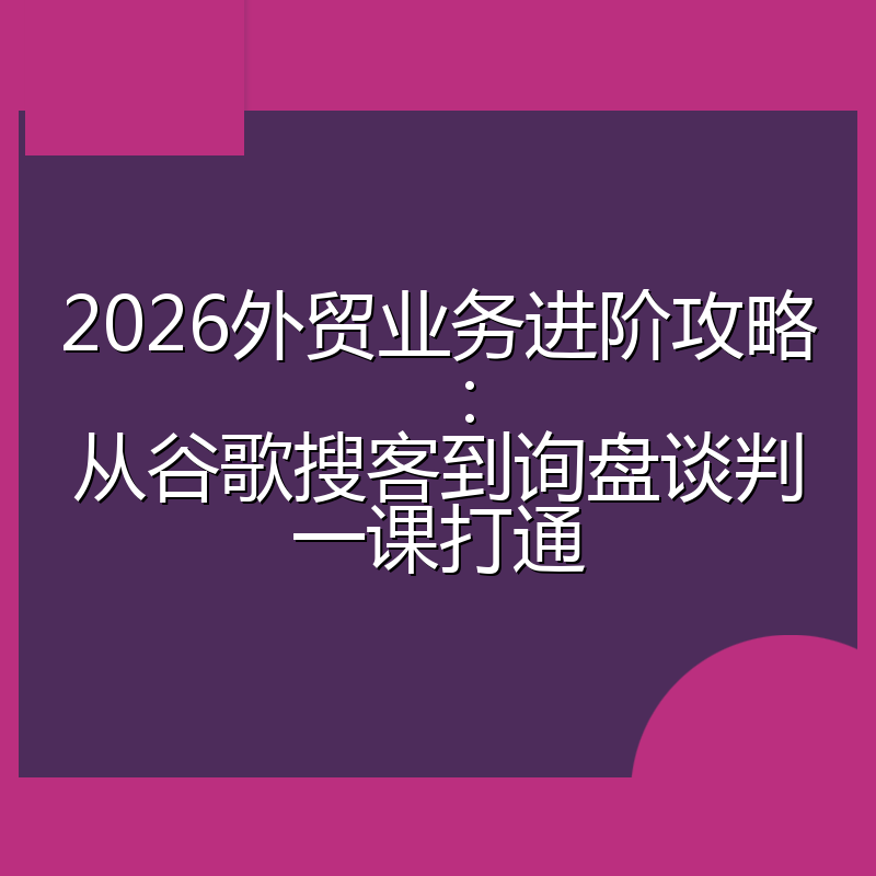 2026外贸业务进阶攻略:从谷歌搜客到询盘谈判一课打通
