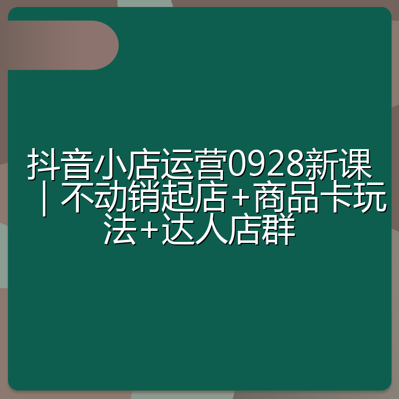 抖音小店运营0928新课｜不动销起店+商品卡玩法+达人店群