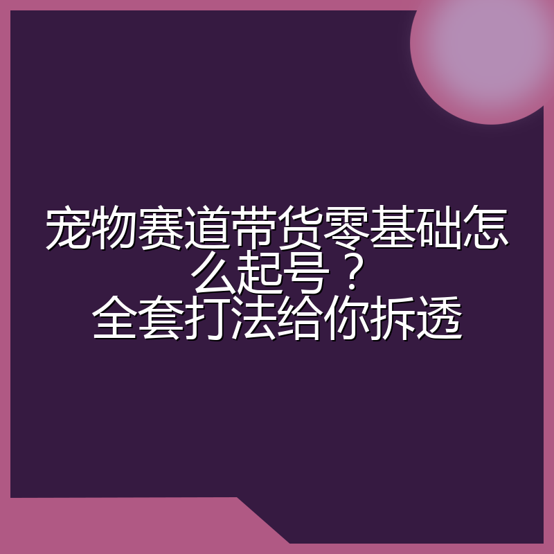 宠物赛道带货零基础怎么起号?全套打法给你拆透