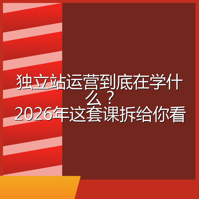 独立站运营到底在学什么?2026年这套课拆给你看