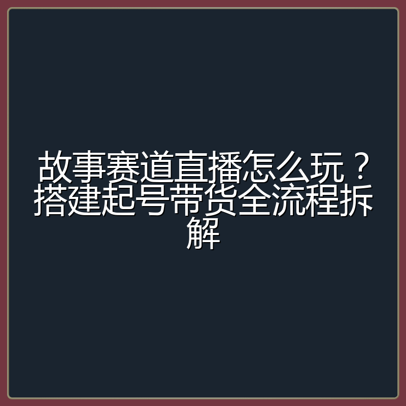 故事赛道直播怎么玩?搭建起号带货全流程拆解