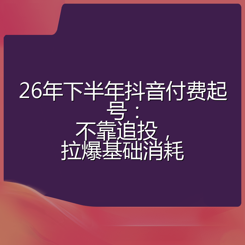 26年下半年抖音付费起号：不靠追投，拉爆基础消耗