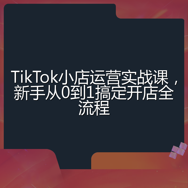 TikTok小店运营实战课,新手从0到1搞定开店全流程