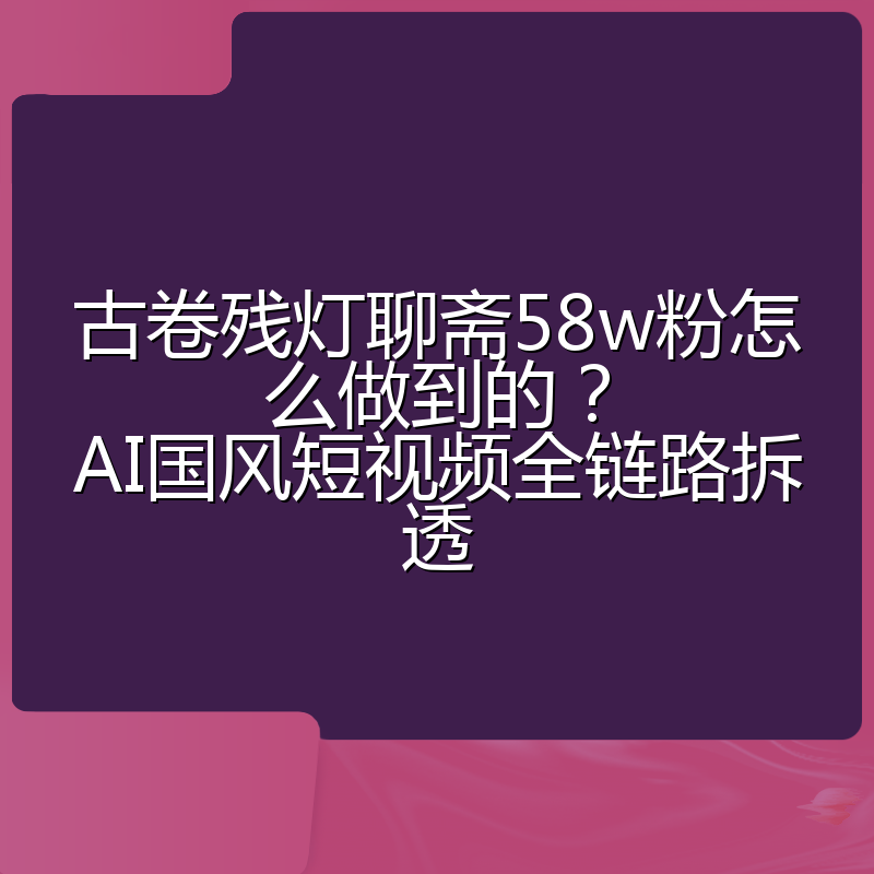 古卷残灯聊斋58w粉怎么做到的?AI国风短视频全链路拆透