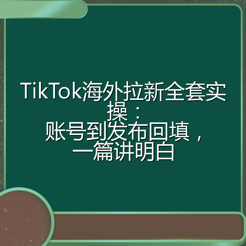 TikTok海外拉新全套实操:账号到发布回填,一篇讲明白