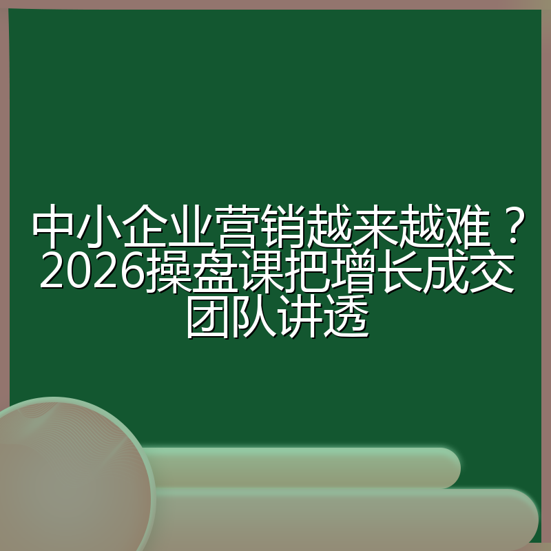 中小企业营销越来越难?2026操盘课把增长成交团队讲透