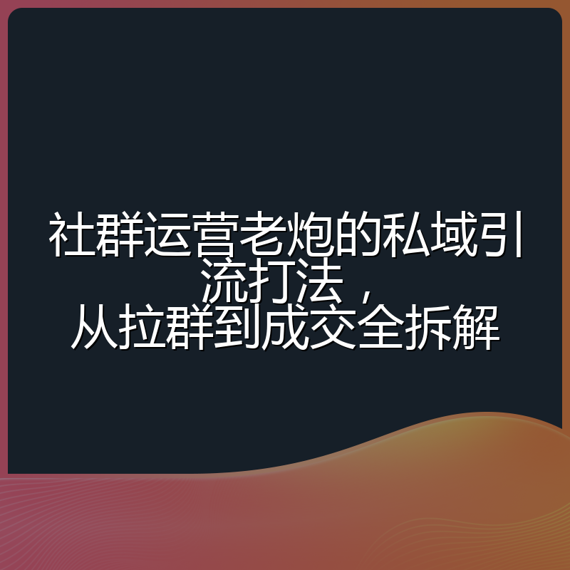 社群运营老炮的私域引流打法，从拉群到成交全拆解