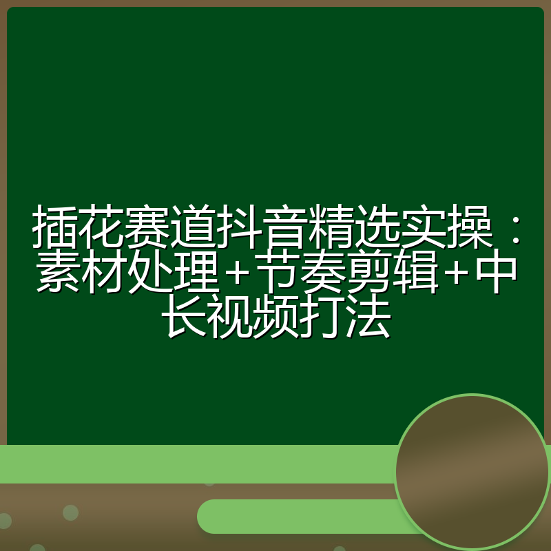 插花赛道抖音精选实操:素材处理+节奏剪辑+中长视频打法