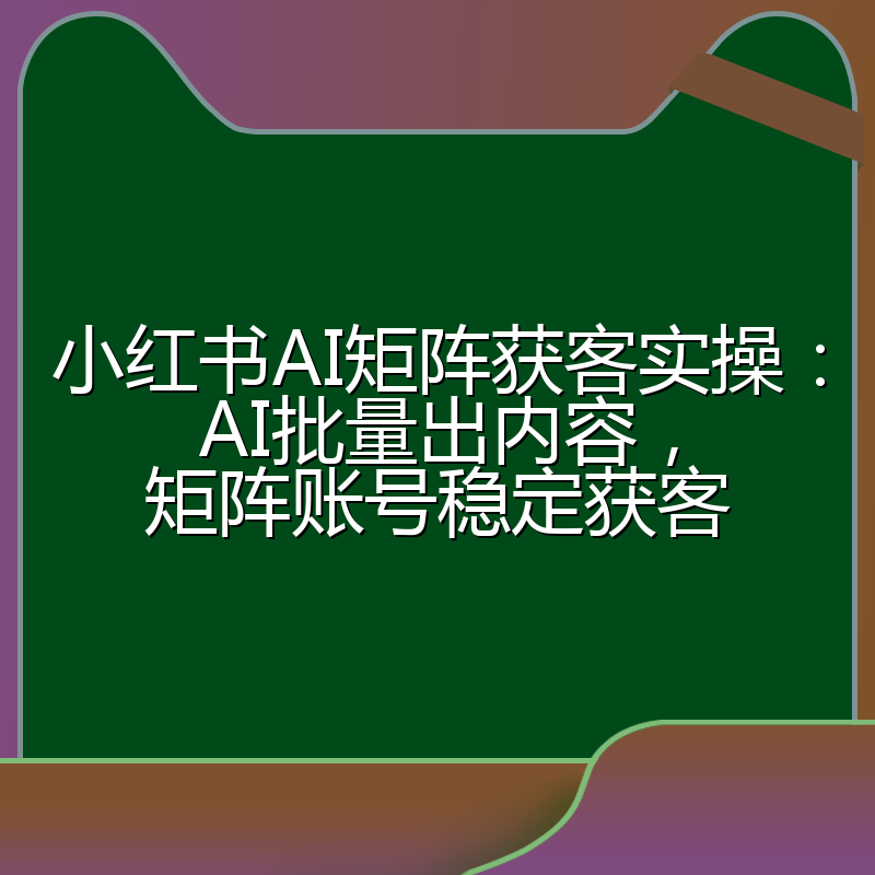 小红书AI矩阵获客实操:AI批量出内容,矩阵账号稳定获客
