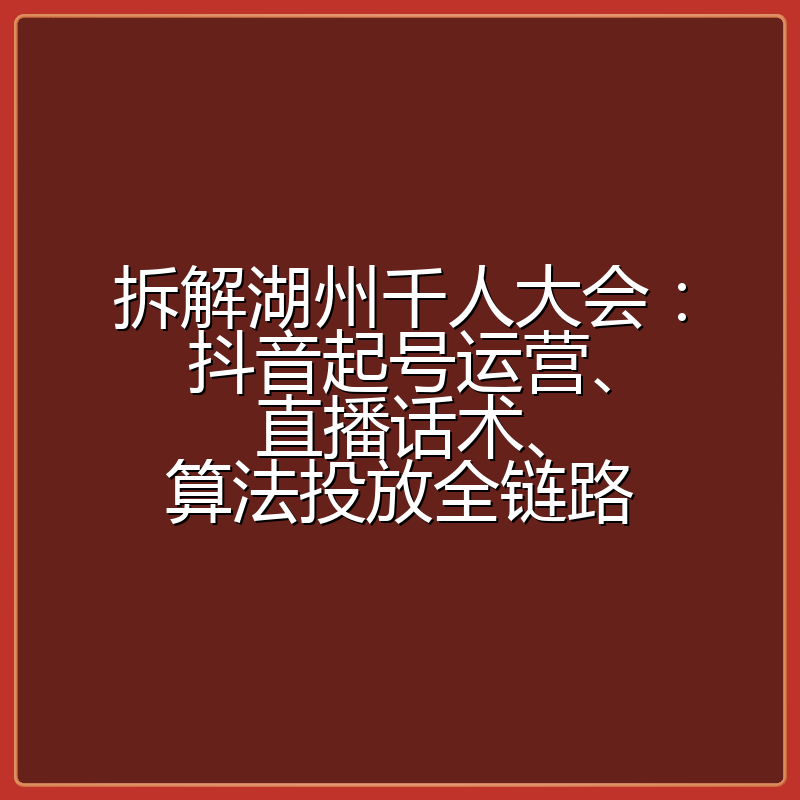 拆解湖州千人大会：抖音起号运营、直播话术、算法投放全链路