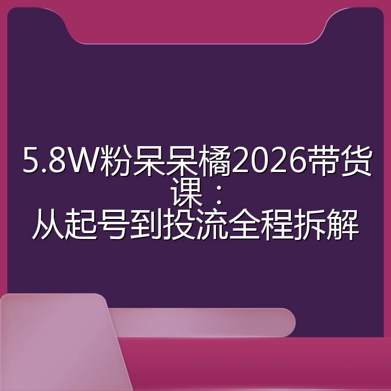 5.8W粉呆呆橘2026带货课:从起号到投流全程拆解