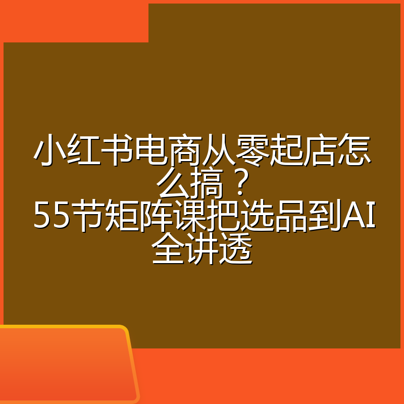 小红书电商从零起店怎么搞?55节矩阵课把选品到AI全讲透