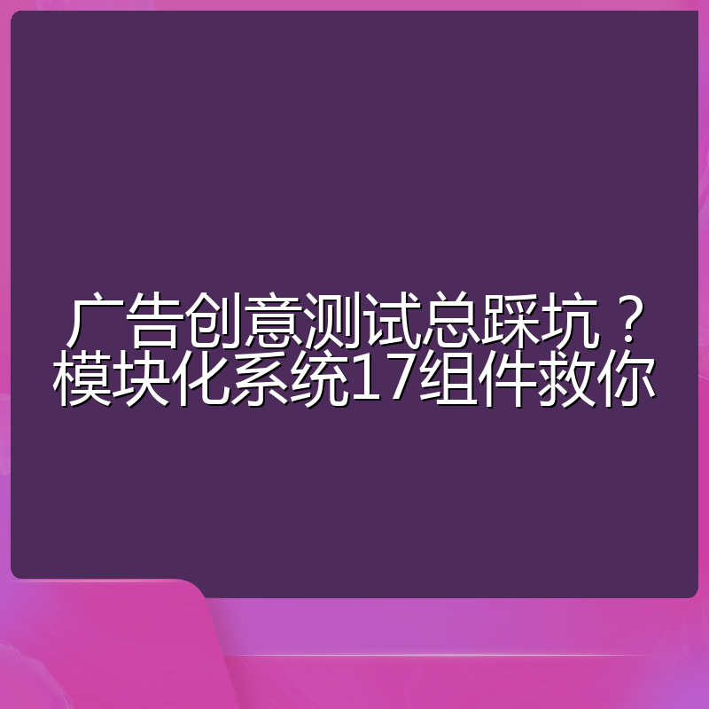 广告创意测试总踩坑?模块化系统17组件救你