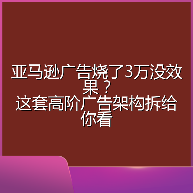 亚马逊广告烧了3万没效果？这套高阶广告架构拆给你看