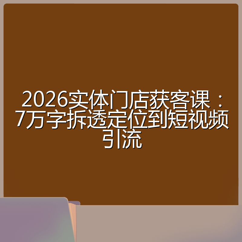 2026实体门店获客课：7万字拆透定位到短视频引流