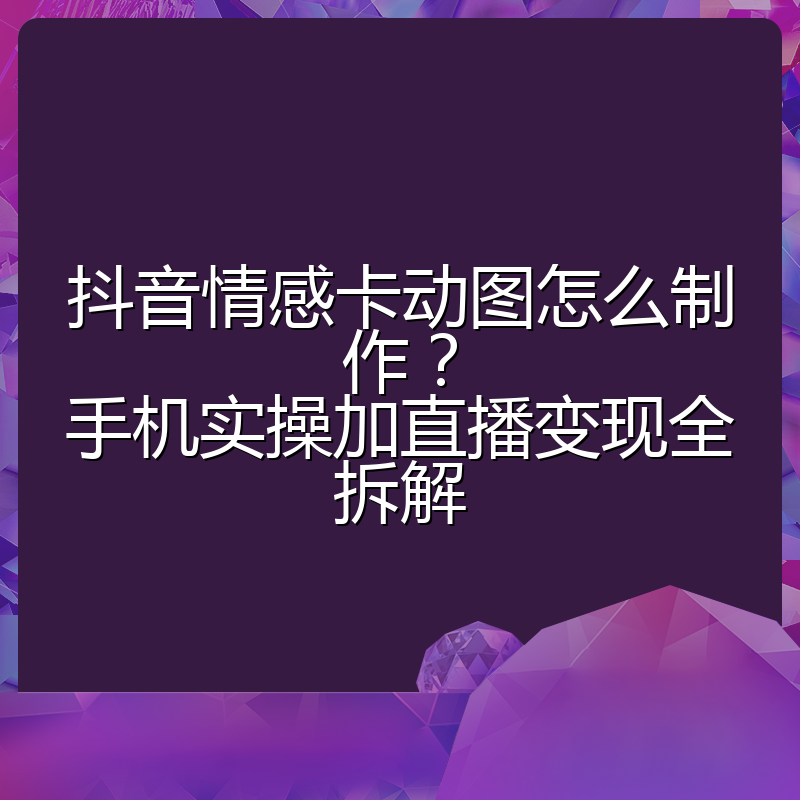 抖音情感卡动图怎么制作?手机实操加直播变现全拆解