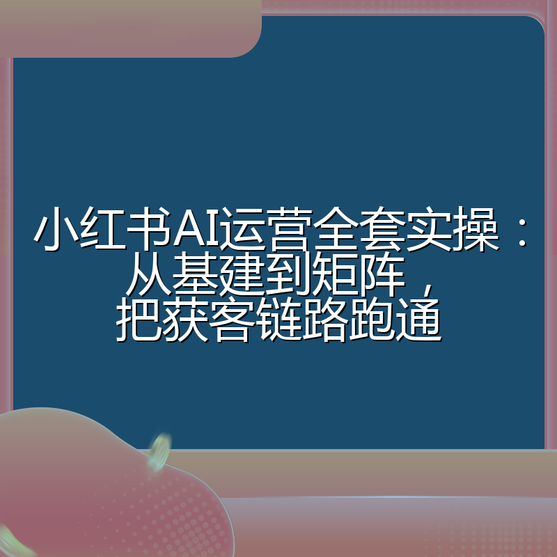 小红书AI运营全套实操:从基建到矩阵,把获客链路跑通