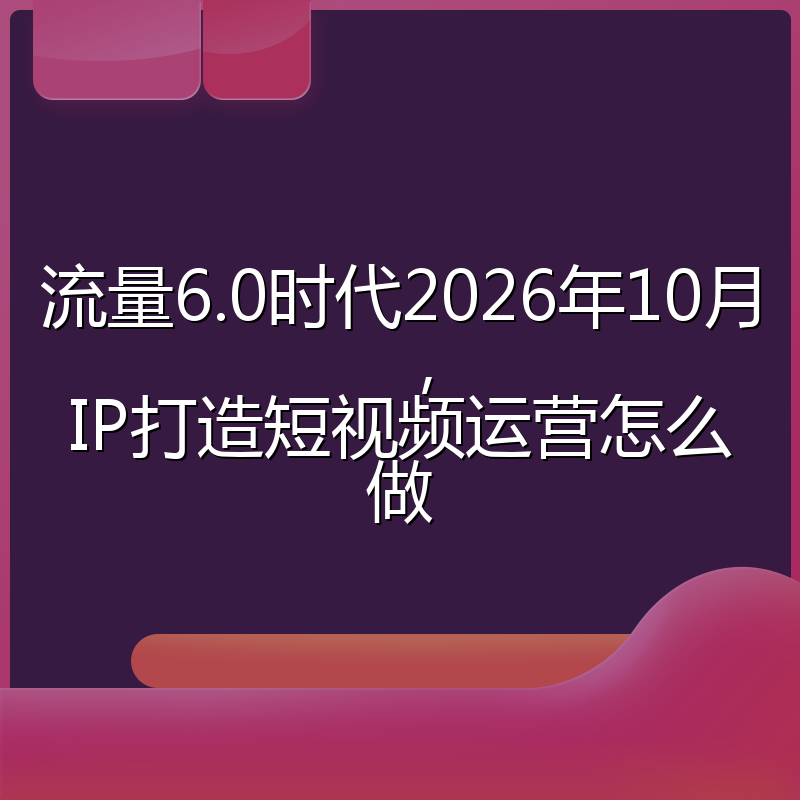 流量6.0时代2026年10月,IP打造短视频运营怎么做
