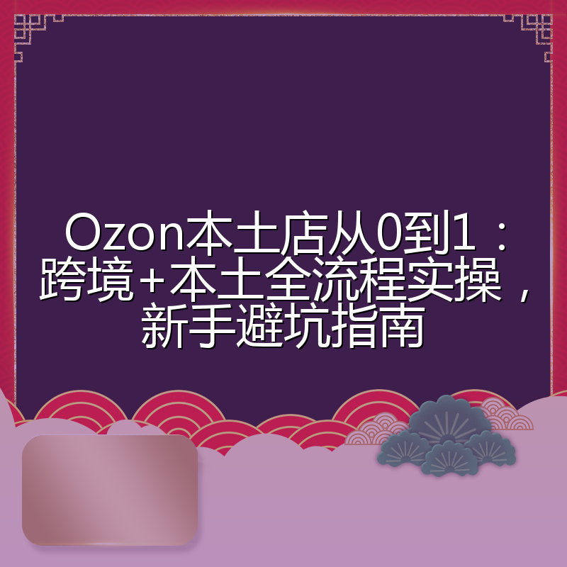 Ozon本土店从0到1:跨境+本土全流程实操,新手避坑指南