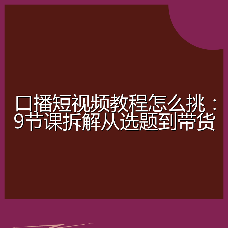 口播短视频教程怎么挑：9节课拆解从选题到带货