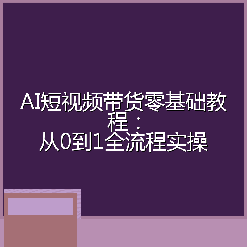 AI短视频带货零基础教程:从0到1全流程实操