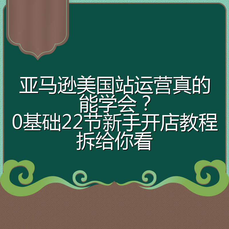 亚马逊美国站运营真的能学会?0基础22节新手开店教程拆给你看