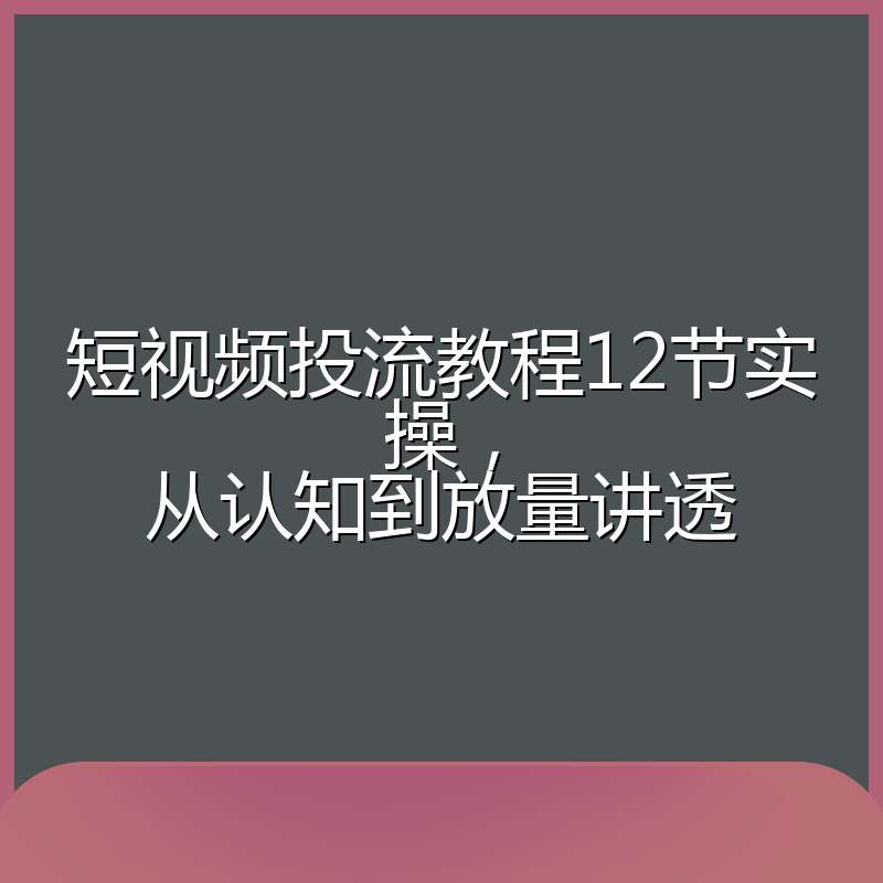 短视频投流教程12节实操,从认知到放量讲透