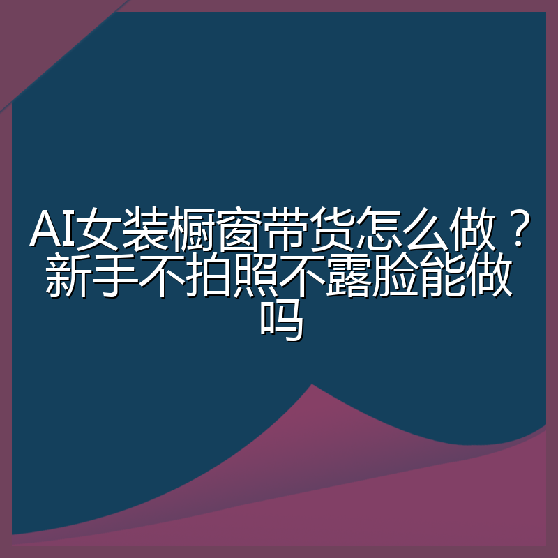 AI女装橱窗带货怎么做?新手不拍照不露脸能做吗