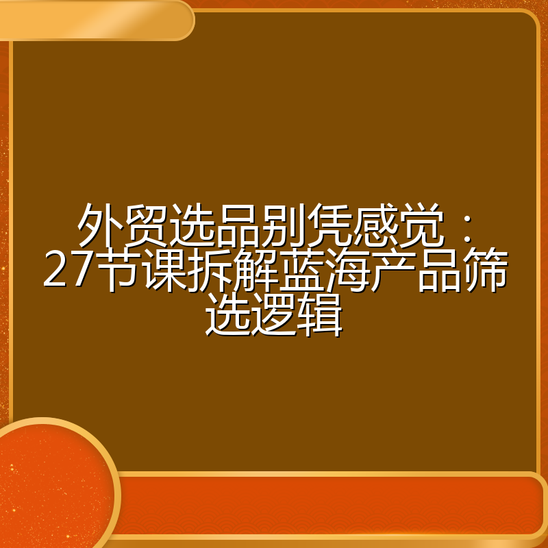 外贸选品别凭感觉:27节课拆解蓝海产品筛选逻辑