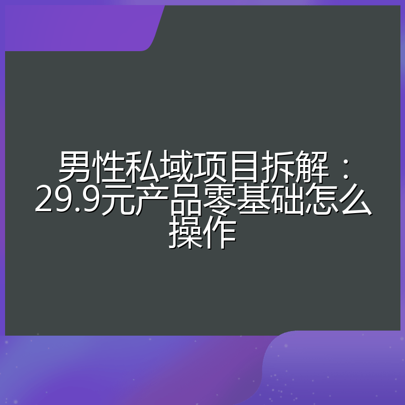 男性私域项目拆解:29.9元产品零基础怎么操作