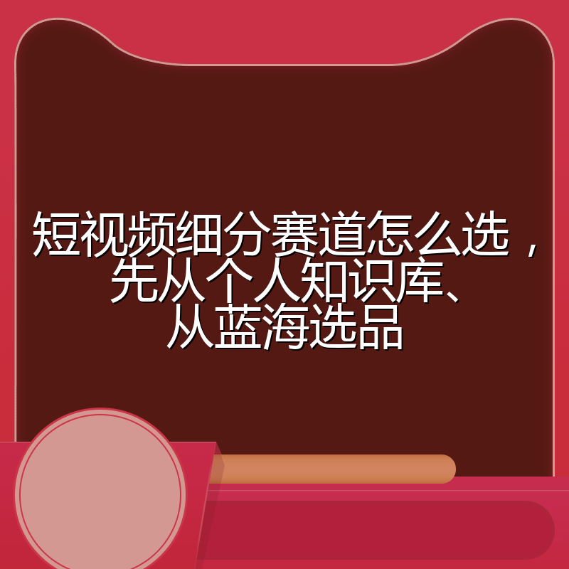 短视频细分赛道怎么选，先从个人知识库、从蓝海选品