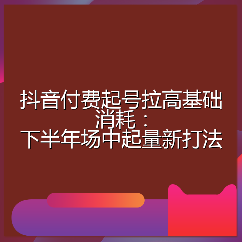 抖音付费起号拉高基础消耗:下半年场中起量新打法