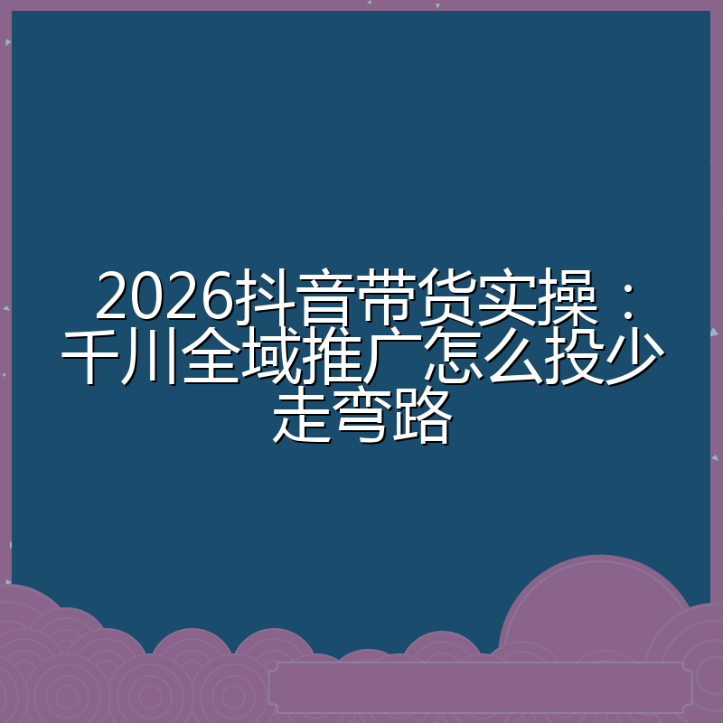 2026抖音带货实操:千川全域推广怎么投少走弯路