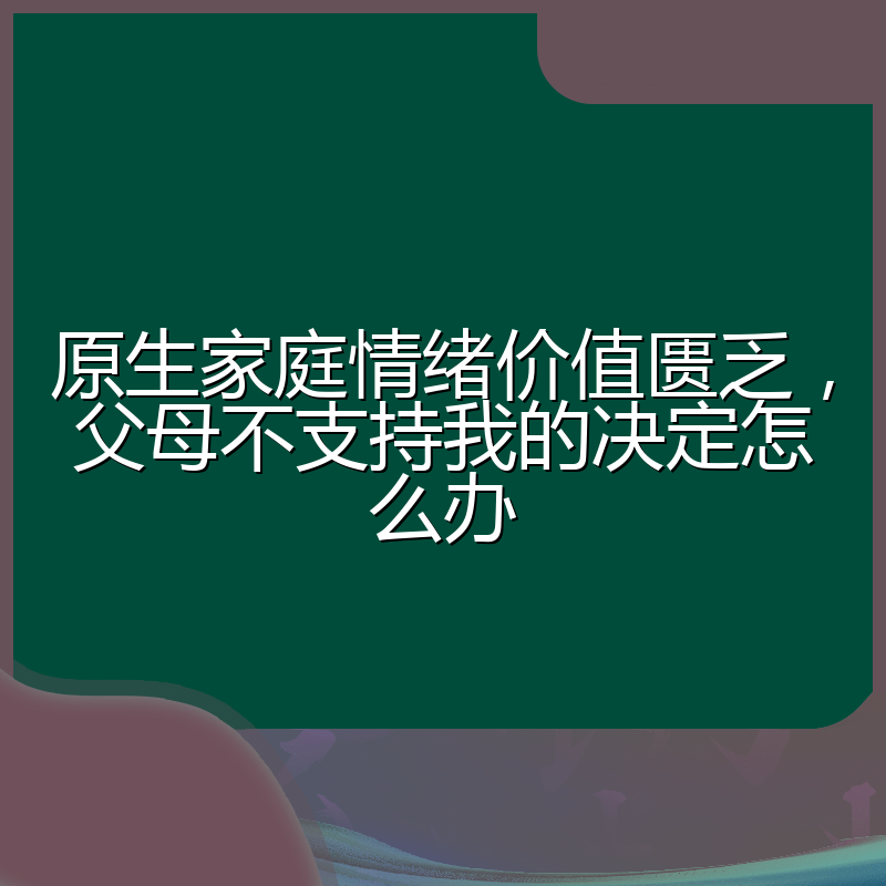 原生家庭情绪价值匮乏,父母不支持我的决定怎么办