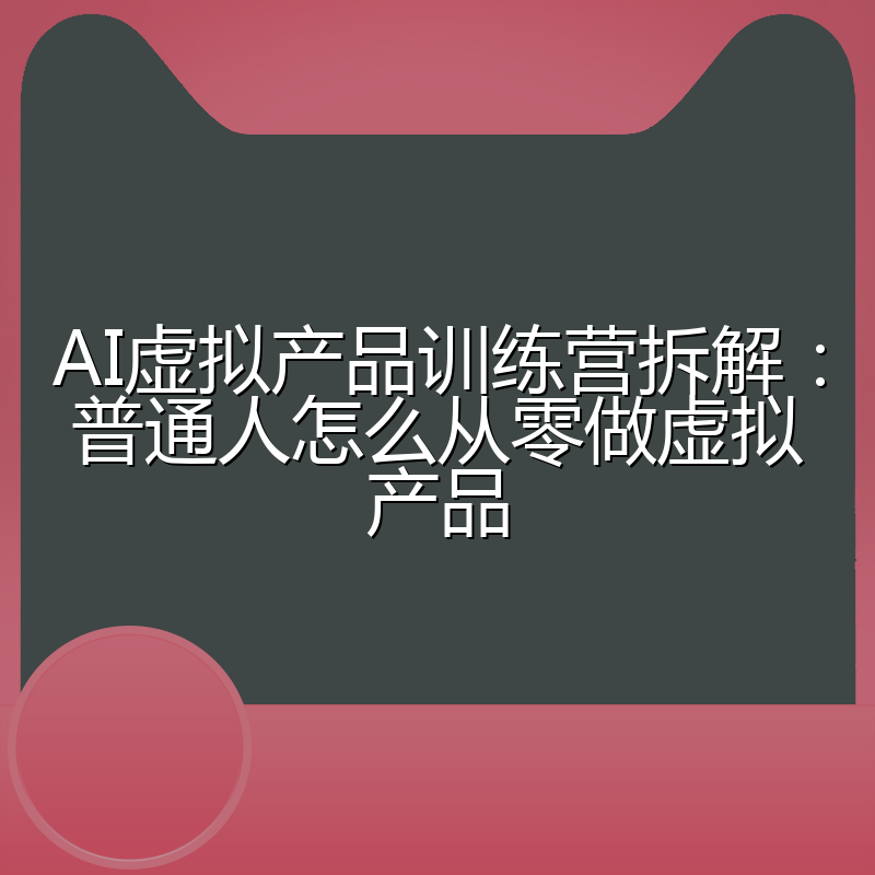 AI虚拟产品训练营拆解:普通人怎么从零做虚拟产品